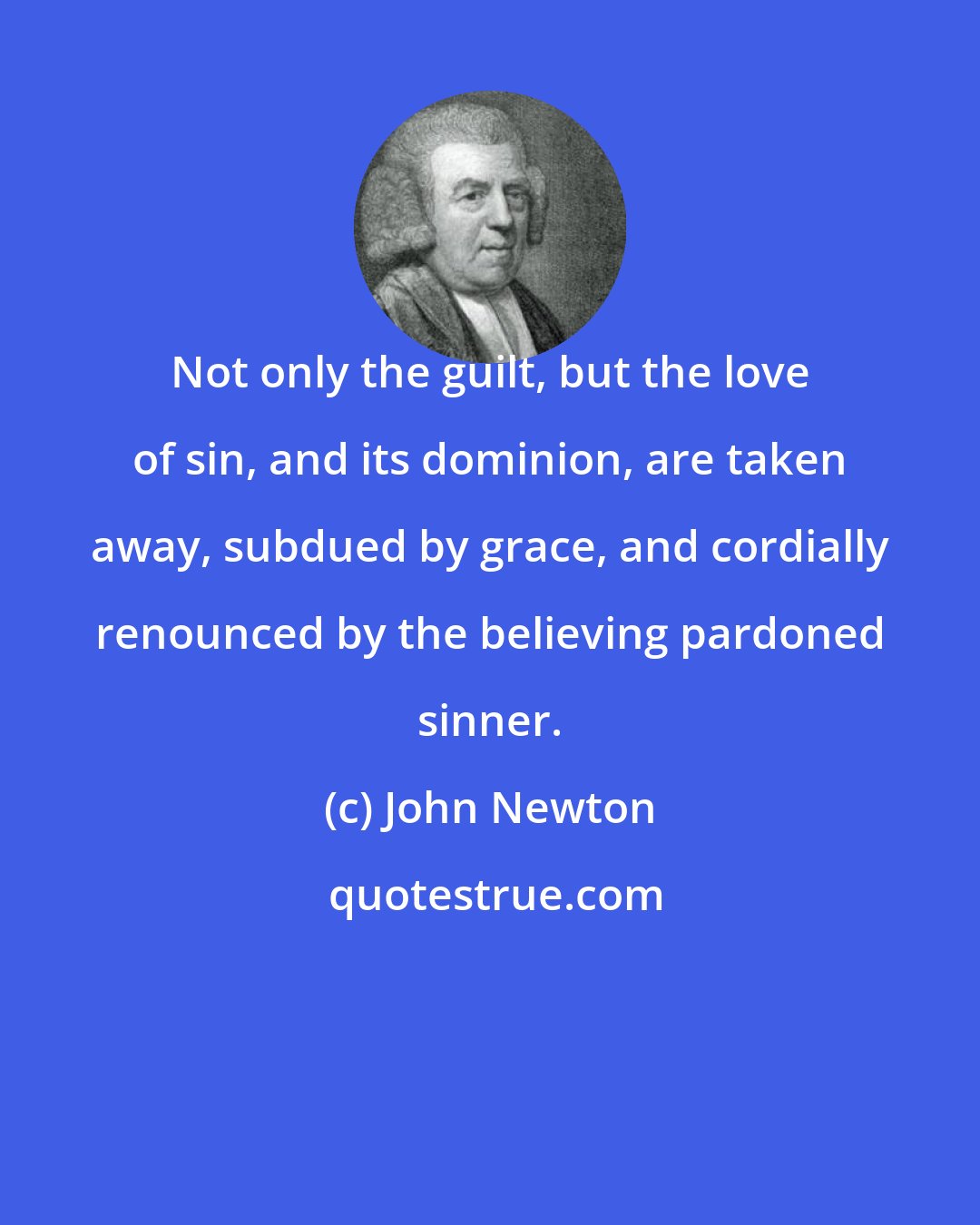 John Newton: Not only the guilt, but the love of sin, and its dominion, are taken away, subdued by grace, and cordially renounced by the believing pardoned sinner.