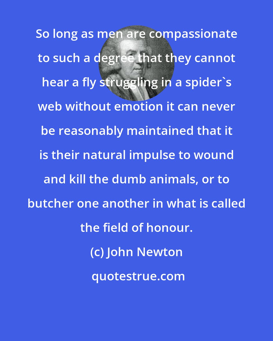 John Newton: So long as men are compassionate to such a degree that they cannot hear a fly struggling in a spider's web without emotion it can never be reasonably maintained that it is their natural impulse to wound and kill the dumb animals, or to butcher one another in what is called the field of honour.