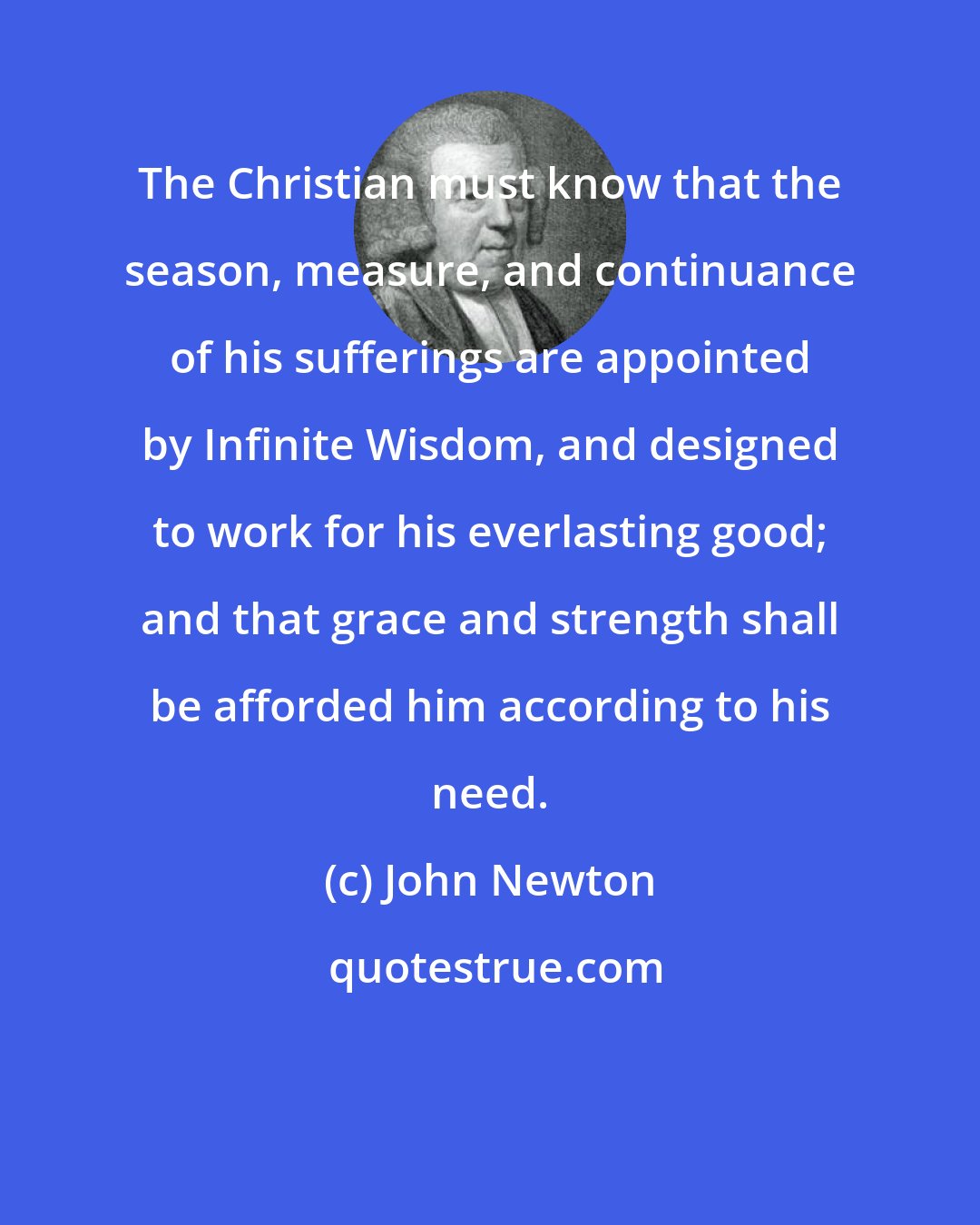 John Newton: The Christian must know that the season, measure, and continuance of his sufferings are appointed by Infinite Wisdom, and designed to work for his everlasting good; and that grace and strength shall be afforded him according to his need.