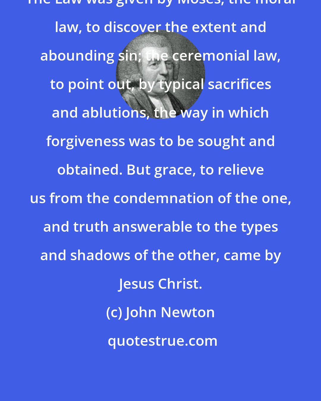 John Newton: The Law was given by Moses; the moral law, to discover the extent and abounding sin; the ceremonial law, to point out, by typical sacrifices and ablutions, the way in which forgiveness was to be sought and obtained. But grace, to relieve us from the condemnation of the one, and truth answerable to the types and shadows of the other, came by Jesus Christ.