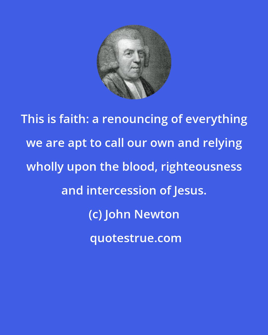 John Newton: This is faith: a renouncing of everything we are apt to call our own and relying wholly upon the blood, righteousness and intercession of Jesus.