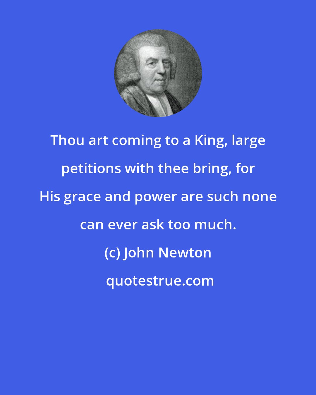 John Newton: Thou art coming to a King, large petitions with thee bring, for His grace and power are such none can ever ask too much.