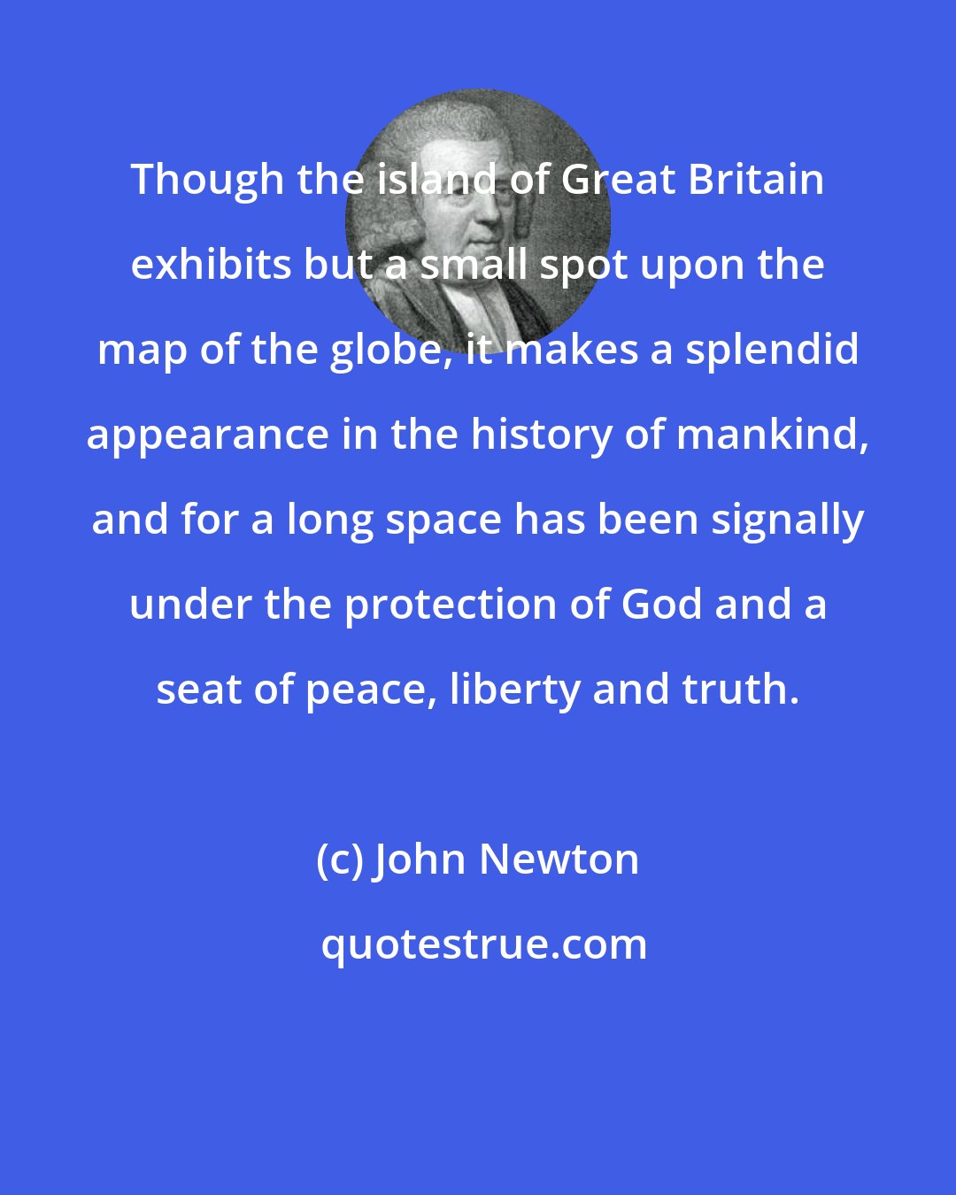 John Newton: Though the island of Great Britain exhibits but a small spot upon the map of the globe, it makes a splendid appearance in the history of mankind, and for a long space has been signally under the protection of God and a seat of peace, liberty and truth.