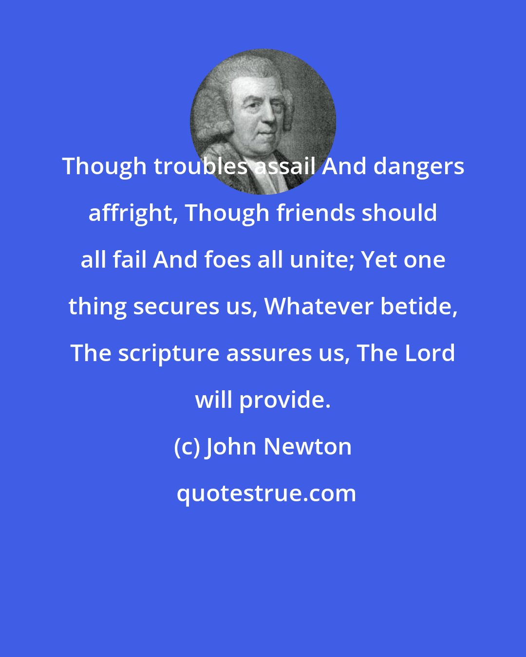 John Newton: Though troubles assail And dangers affright, Though friends should all fail And foes all unite; Yet one thing secures us, Whatever betide, The scripture assures us, The Lord will provide.