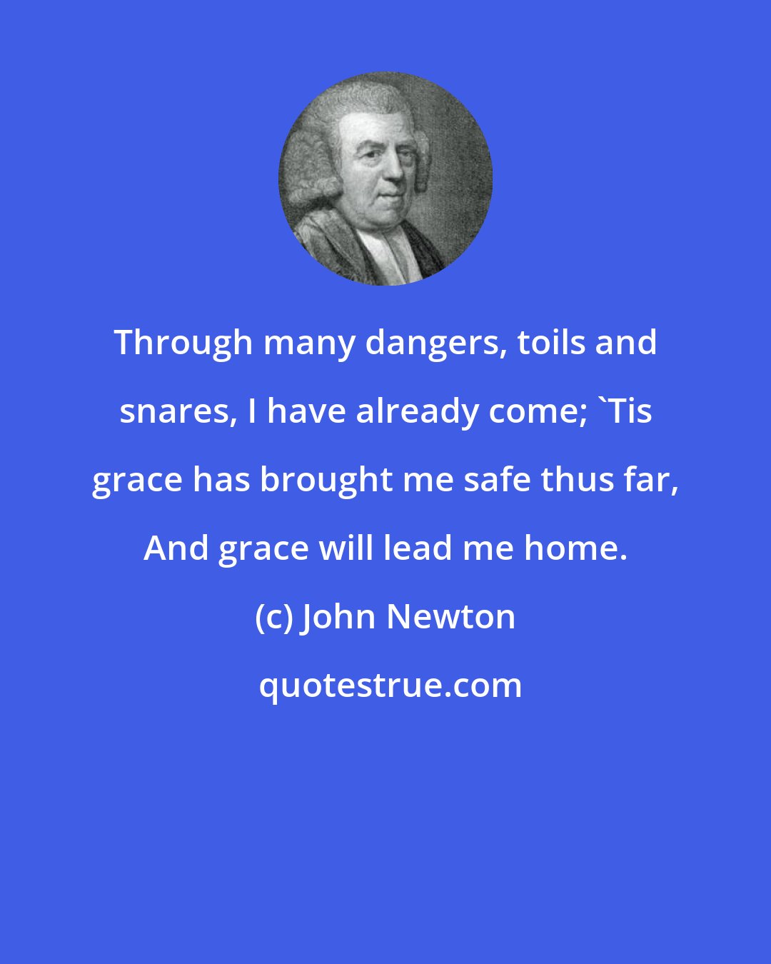 John Newton: Through many dangers, toils and snares, I have already come; 'Tis grace has brought me safe thus far, And grace will lead me home.