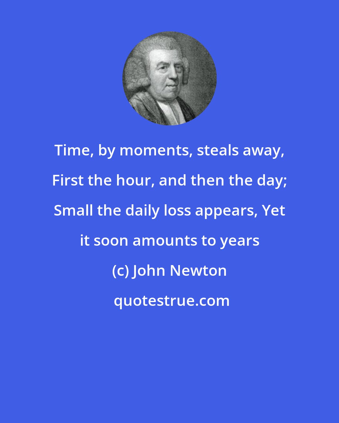 John Newton: Time, by moments, steals away, First the hour, and then the day; Small the daily loss appears, Yet it soon amounts to years