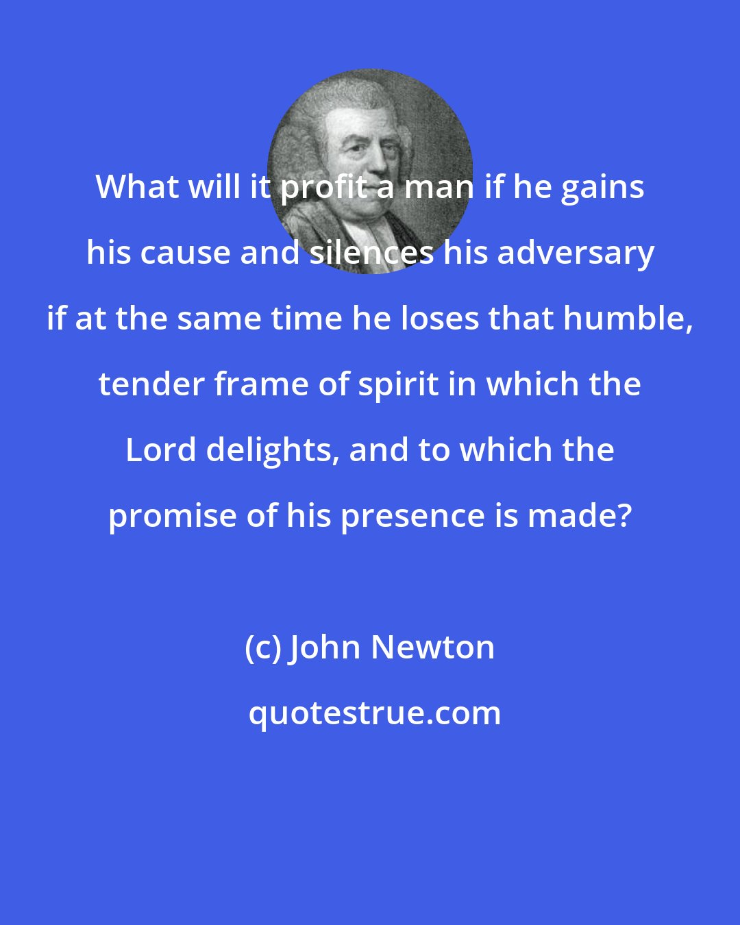 John Newton: What will it profit a man if he gains his cause and silences his adversary if at the same time he loses that humble, tender frame of spirit in which the Lord delights, and to which the promise of his presence is made?