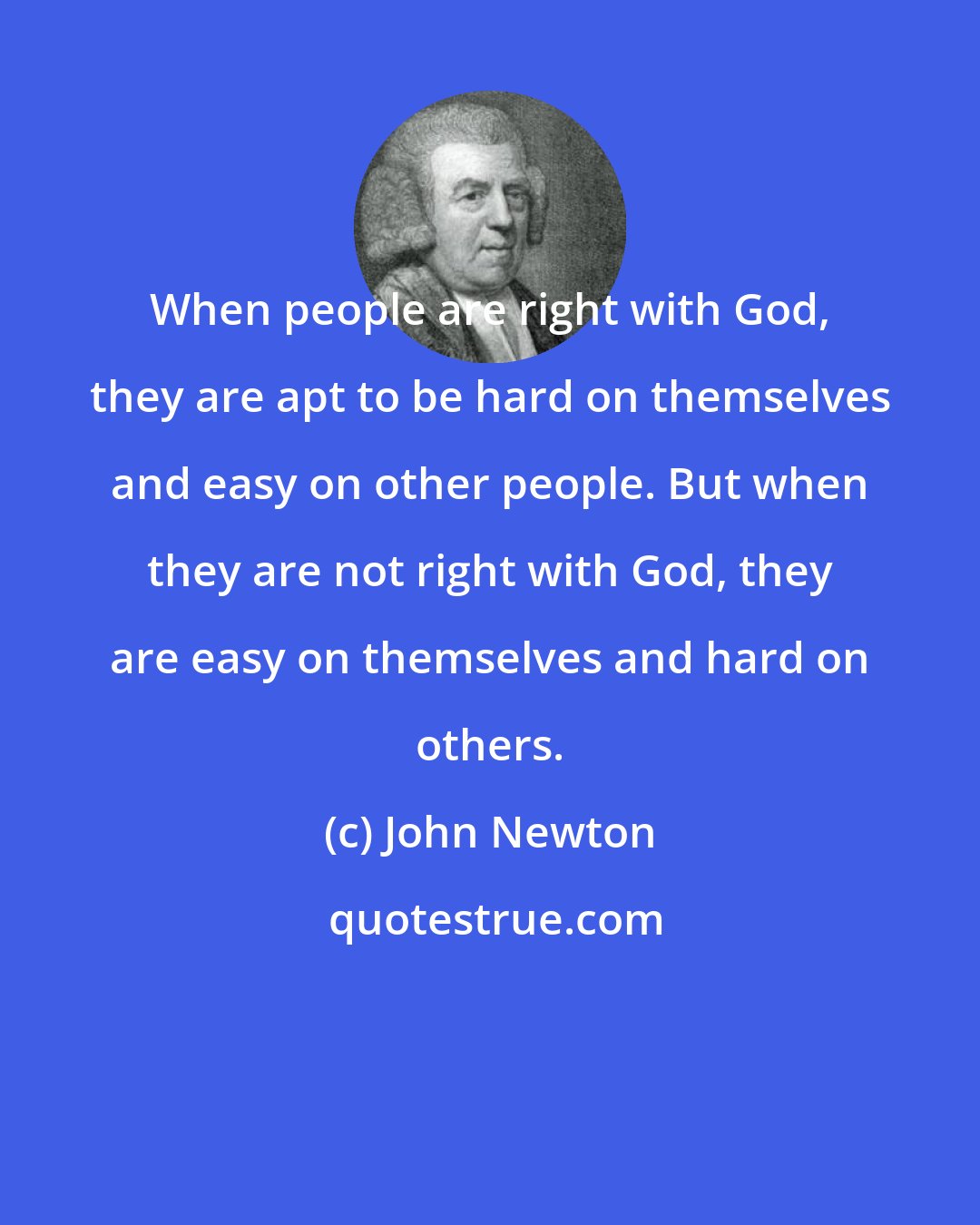 John Newton: When people are right with God, they are apt to be hard on themselves and easy on other people. But when they are not right with God, they are easy on themselves and hard on others.