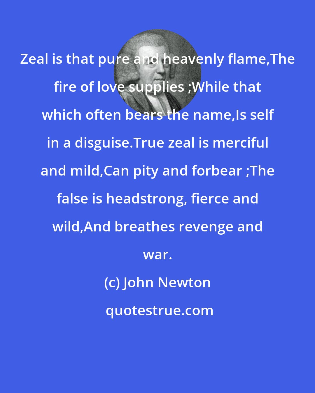 John Newton: Zeal is that pure and heavenly flame,The fire of love supplies ;While that which often bears the name,Is self in a disguise.True zeal is merciful and mild,Can pity and forbear ;The false is headstrong, fierce and wild,And breathes revenge and war.