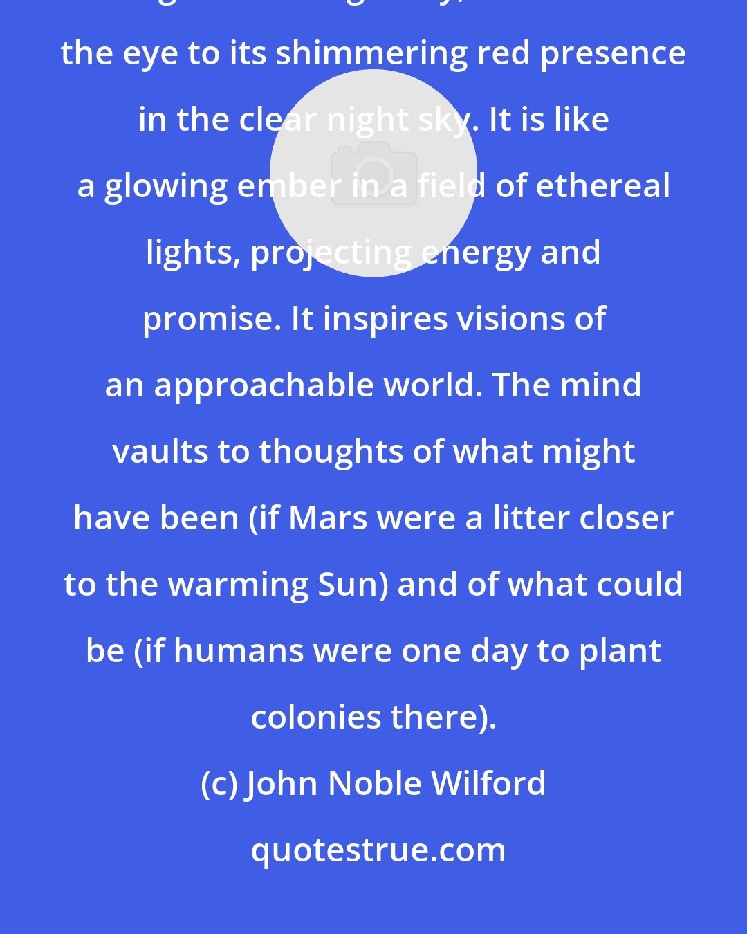 John Noble Wilford: Mars tugs at the human imagination like no other planet. With a force mightier than gravity, it attracts the eye to its shimmering red presence in the clear night sky. It is like a glowing ember in a field of ethereal lights, projecting energy and promise. It inspires visions of an approachable world. The mind vaults to thoughts of what might have been (if Mars were a litter closer to the warming Sun) and of what could be (if humans were one day to plant colonies there).