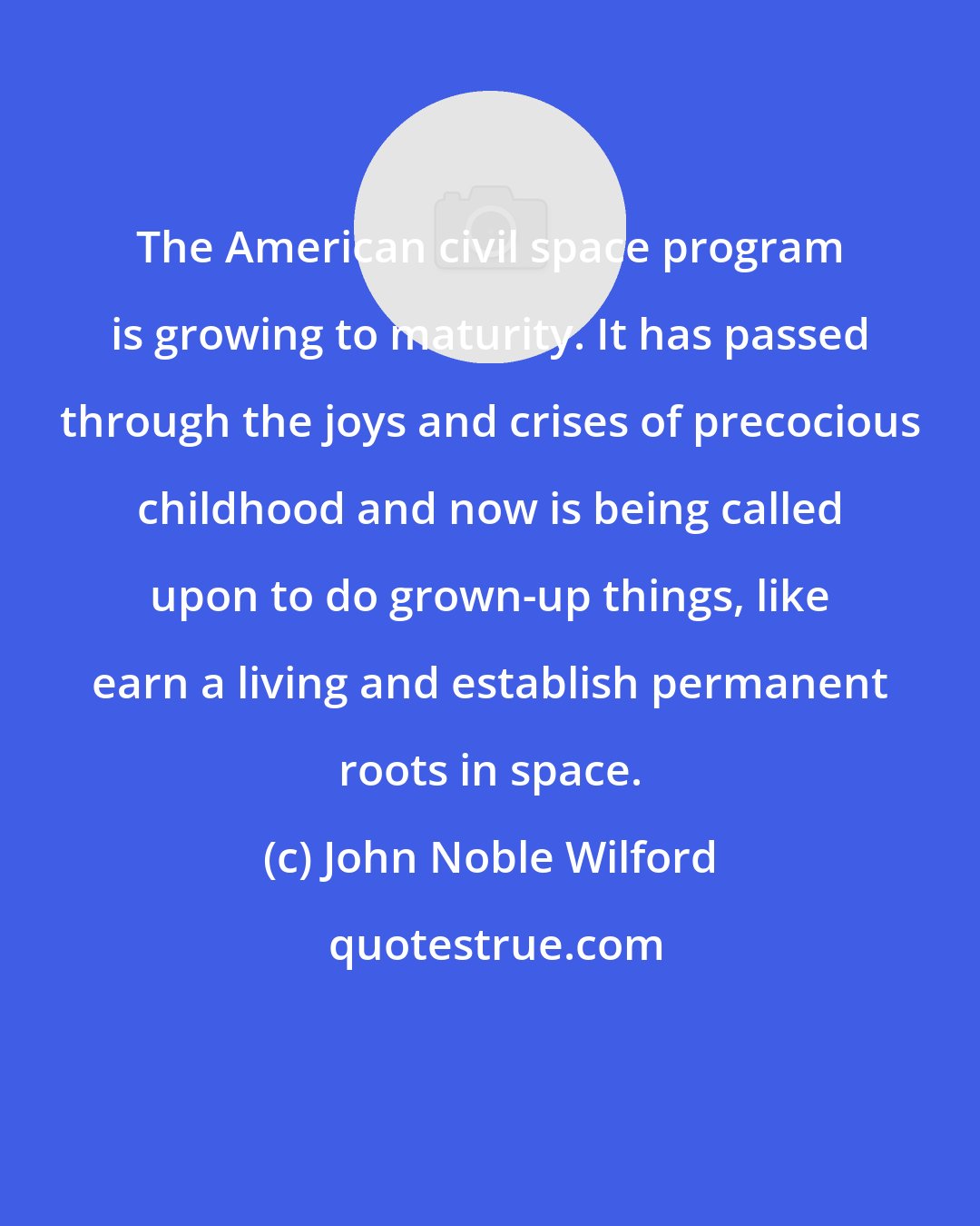 John Noble Wilford: The American civil space program is growing to maturity. It has passed through the joys and crises of precocious childhood and now is being called upon to do grown-up things, like earn a living and establish permanent roots in space.