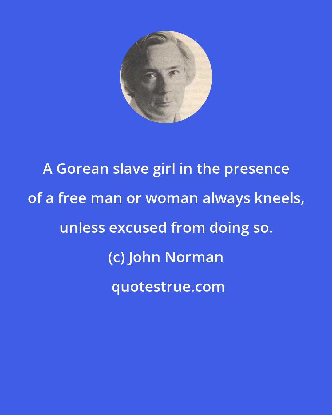 John Norman: A Gorean slave girl in the presence of a free man or woman always kneels, unless excused from doing so.