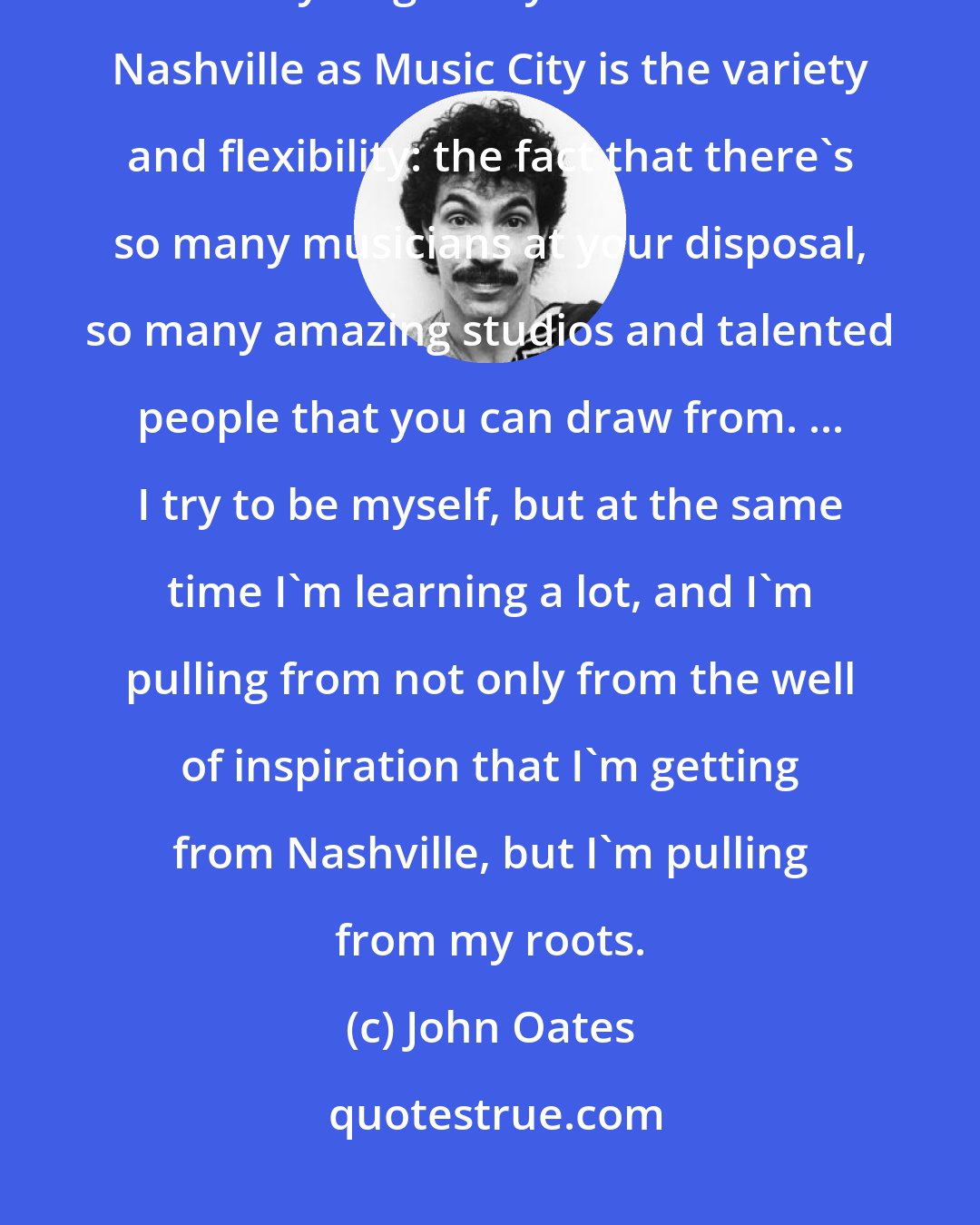 John Oates: I didn't come to Nashville to put on a cowboy hat and pretend to be a country singer. My attraction to Nashville as Music City is the variety and flexibility: the fact that there's so many musicians at your disposal, so many amazing studios and talented people that you can draw from. ... I try to be myself, but at the same time I'm learning a lot, and I'm pulling from not only from the well of inspiration that I'm getting from Nashville, but I'm pulling from my roots.