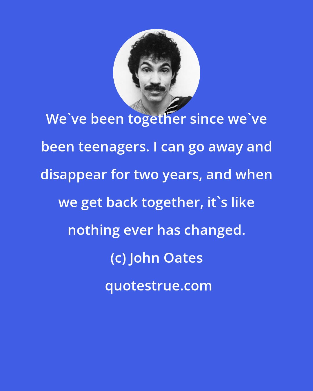 John Oates: We've been together since we've been teenagers. I can go away and disappear for two years, and when we get back together, it's like nothing ever has changed.
