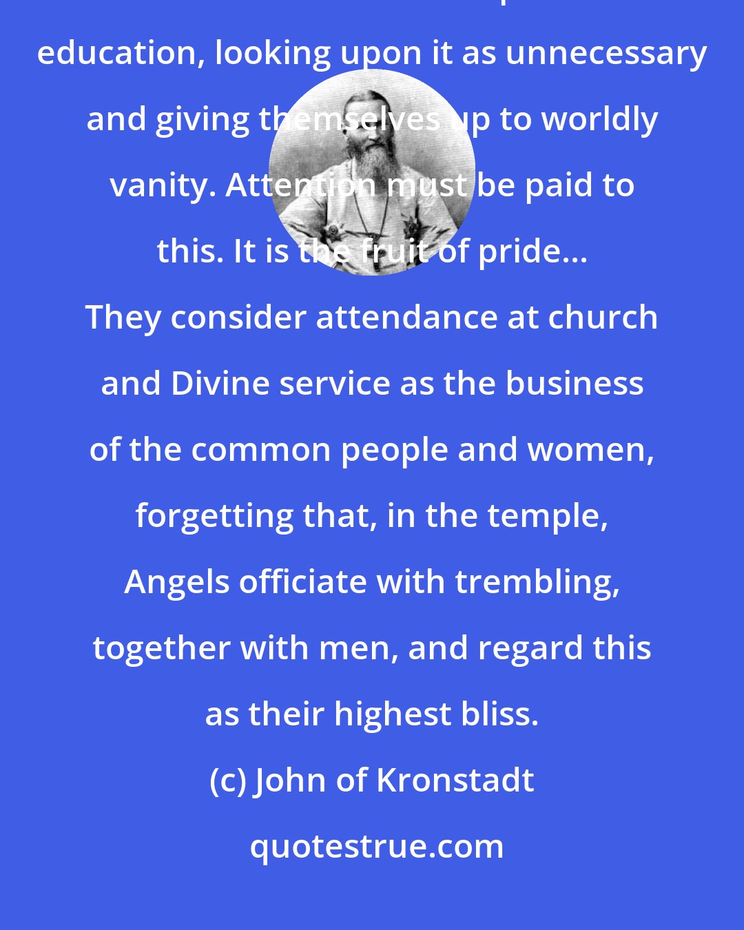 John of Kronstadt: Both learned and unlearned young men seldom go to church, and in general do not attend to their spiritual education, looking upon it as unnecessary and giving themselves up to worldly vanity. Attention must be paid to this. It is the fruit of pride... They consider attendance at church and Divine service as the business of the common people and women, forgetting that, in the temple, Angels officiate with trembling, together with men, and regard this as their highest bliss.