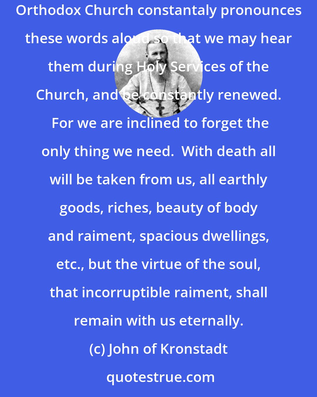 John of Kronstadt: Christ is our hope, our cleansing and santification, our resurrection, life and repose.  He alone is what we all need, and therefore, the Orthodox Church constantaly pronounces these words aloud so that we may hear them during Holy Services of the Church, and be constantly renewed.  For we are inclined to forget the only thing we need.  With death all will be taken from us, all earthly goods, riches, beauty of body and raiment, spacious dwellings, etc., but the virtue of the soul, that incorruptible raiment, shall remain with us eternally.