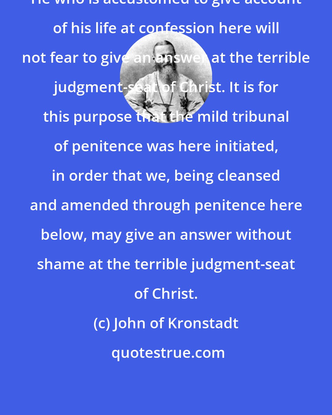 John of Kronstadt: He who is accustomed to give account of his life at confession here will not fear to give an answer at the terrible judgment-seat of Christ. It is for this purpose that the mild tribunal of penitence was here initiated, in order that we, being cleansed and amended through penitence here below, may give an answer without shame at the terrible judgment-seat of Christ.