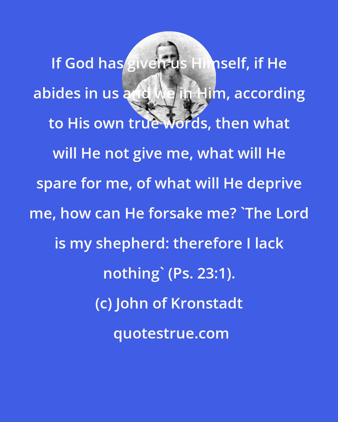 John of Kronstadt: If God has given us Himself, if He abides in us and we in Him, according to His own true words, then what will He not give me, what will He spare for me, of what will He deprive me, how can He forsake me? 'The Lord is my shepherd: therefore I lack nothing' (Ps. 23:1).