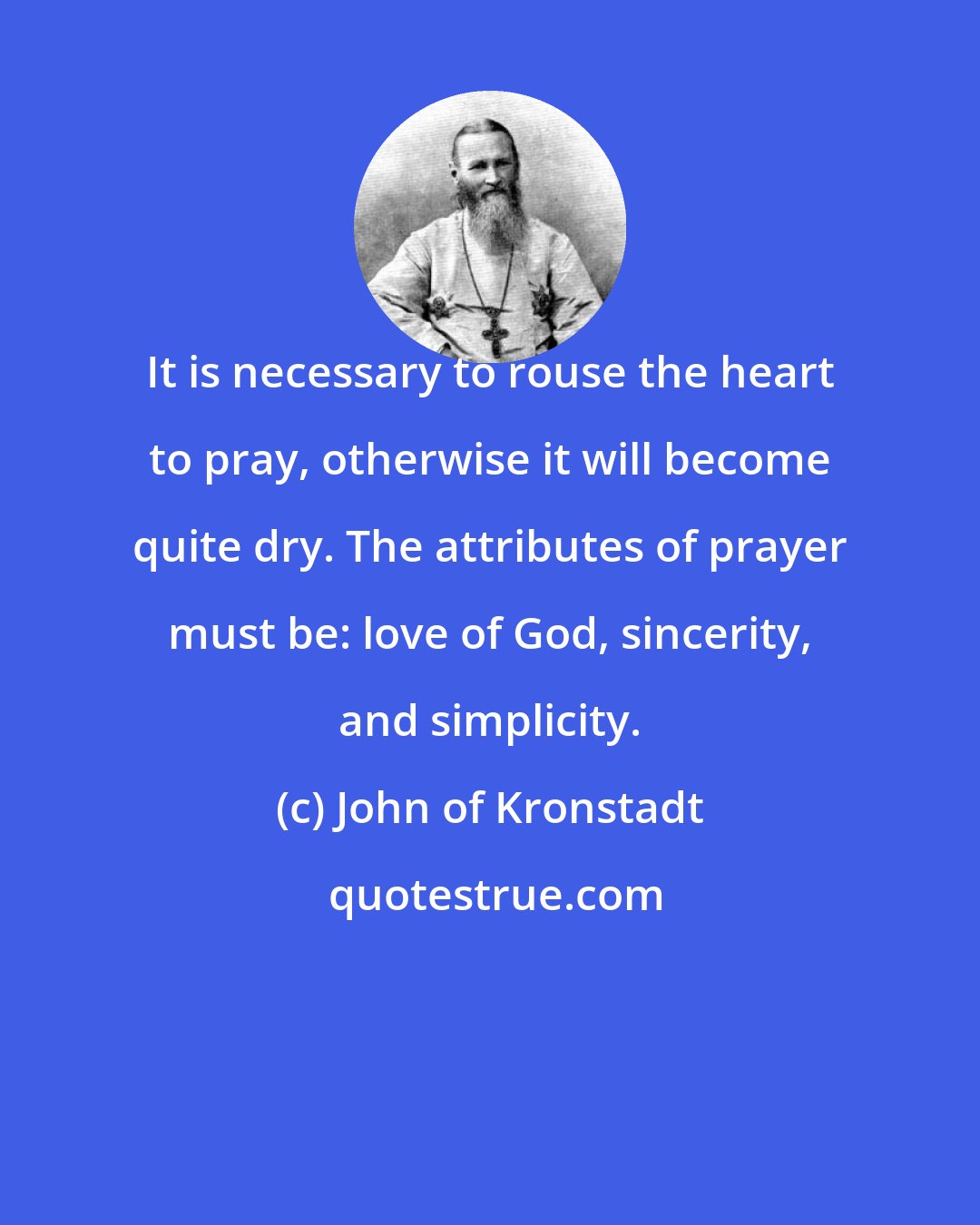 John of Kronstadt: It is necessary to rouse the heart to pray, otherwise it will become quite dry. The attributes of prayer must be: love of God, sincerity, and simplicity.