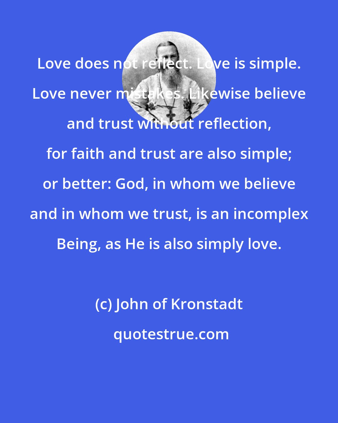 John of Kronstadt: Love does not reflect. Love is simple. Love never mistakes. Likewise believe and trust without reflection, for faith and trust are also simple; or better: God, in whom we believe and in whom we trust, is an incomplex Being, as He is also simply love.