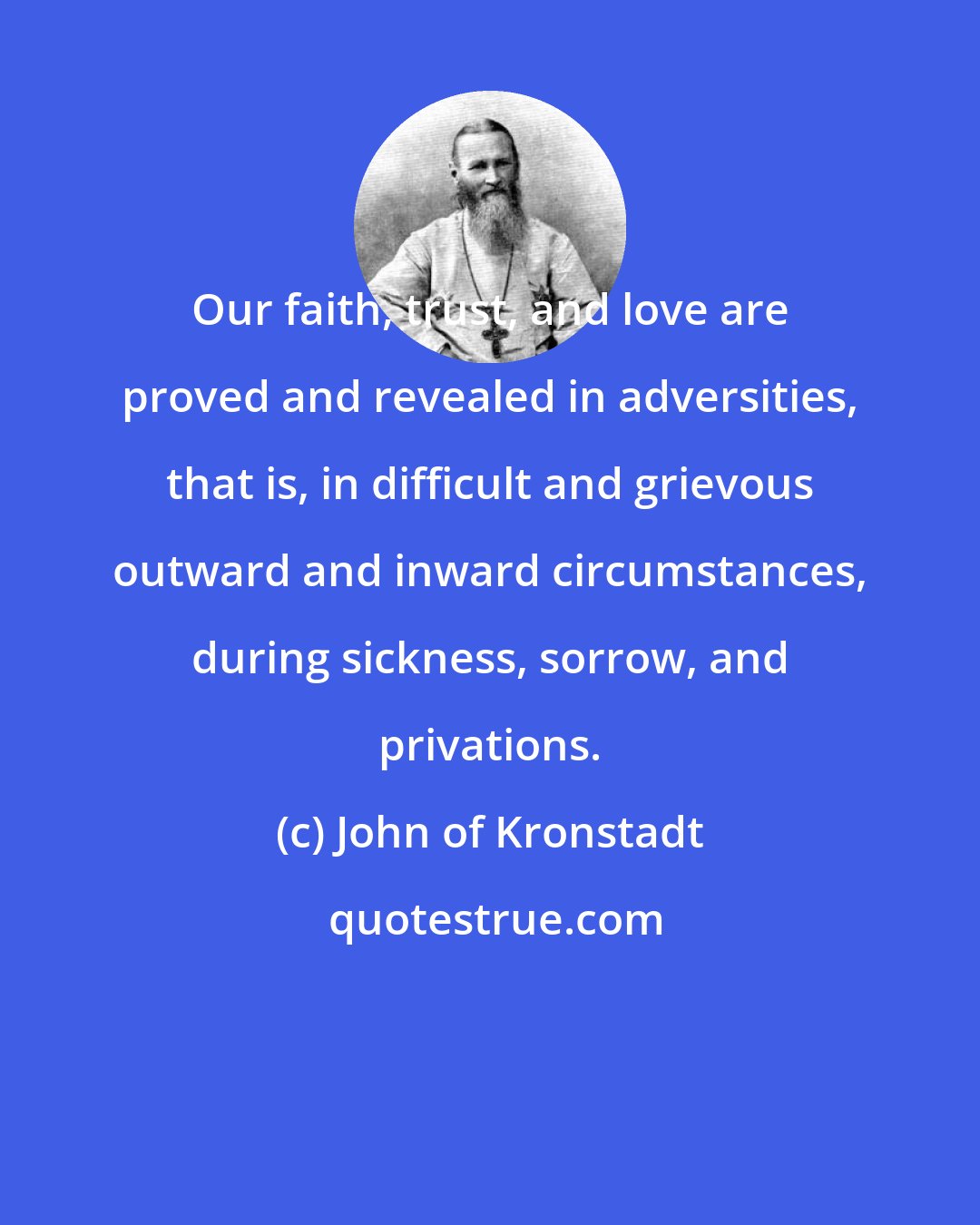 John of Kronstadt: Our faith, trust, and love are proved and revealed in adversities, that is, in difficult and grievous outward and inward circumstances, during sickness, sorrow, and privations.