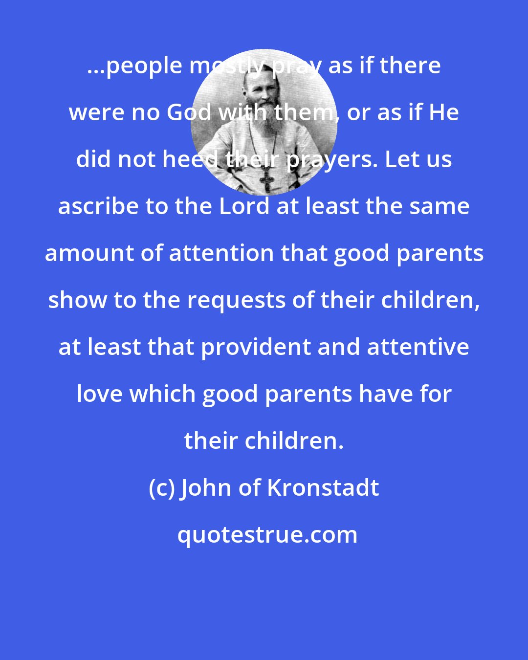 John of Kronstadt: ...people mostly pray as if there were no God with them, or as if He did not heed their prayers. Let us ascribe to the Lord at least the same amount of attention that good parents show to the requests of their children, at least that provident and attentive love which good parents have for their children.