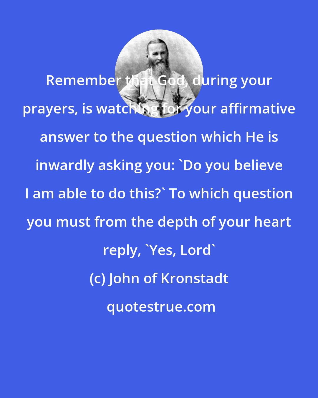 John of Kronstadt: Remember that God, during your prayers, is watching for your affirmative answer to the question which He is inwardly asking you: 'Do you believe I am able to do this?' To which question you must from the depth of your heart reply, 'Yes, Lord'