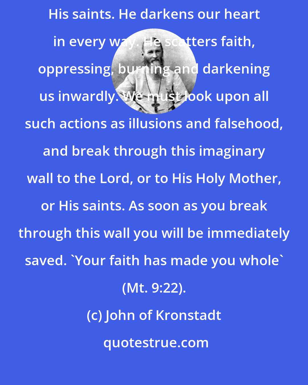 John of Kronstadt: The accursed one does not allow the eye of the heart to see the Lord or His saints. He darkens our heart in every way. He scatters faith, oppressing, burning and darkening us inwardly. We must look upon all such actions as illusions and falsehood, and break through this imaginary wall to the Lord, or to His Holy Mother, or His saints. As soon as you break through this wall you will be immediately saved. 'Your faith has made you whole' (Mt. 9:22).