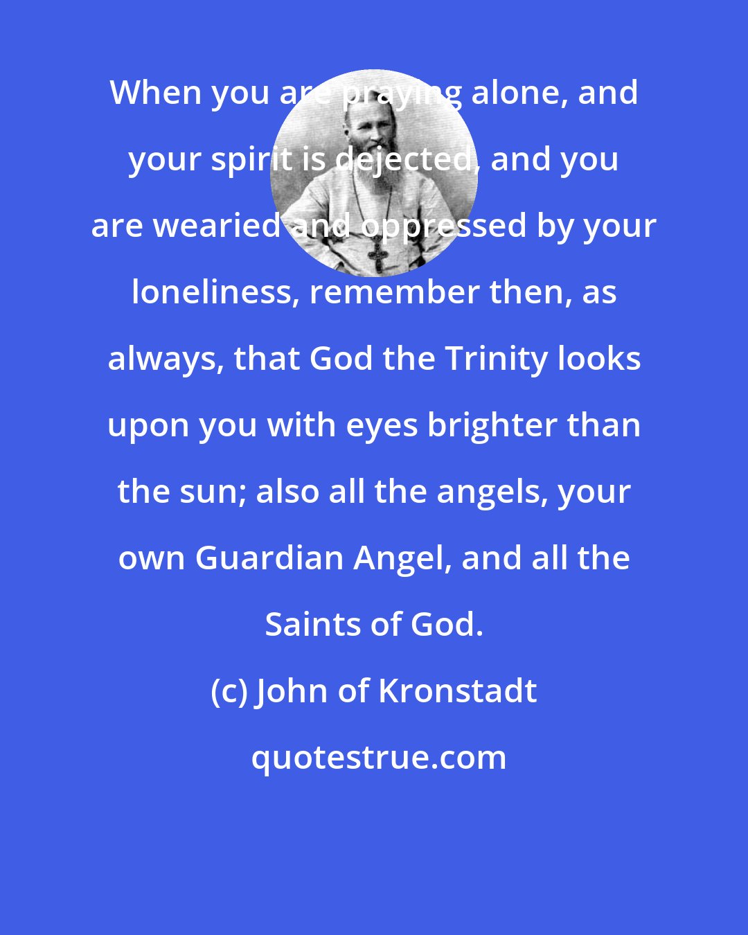 John of Kronstadt: When you are praying alone, and your spirit is dejected, and you are wearied and oppressed by your loneliness, remember then, as always, that God the Trinity looks upon you with eyes brighter than the sun; also all the angels, your own Guardian Angel, and all the Saints of God.