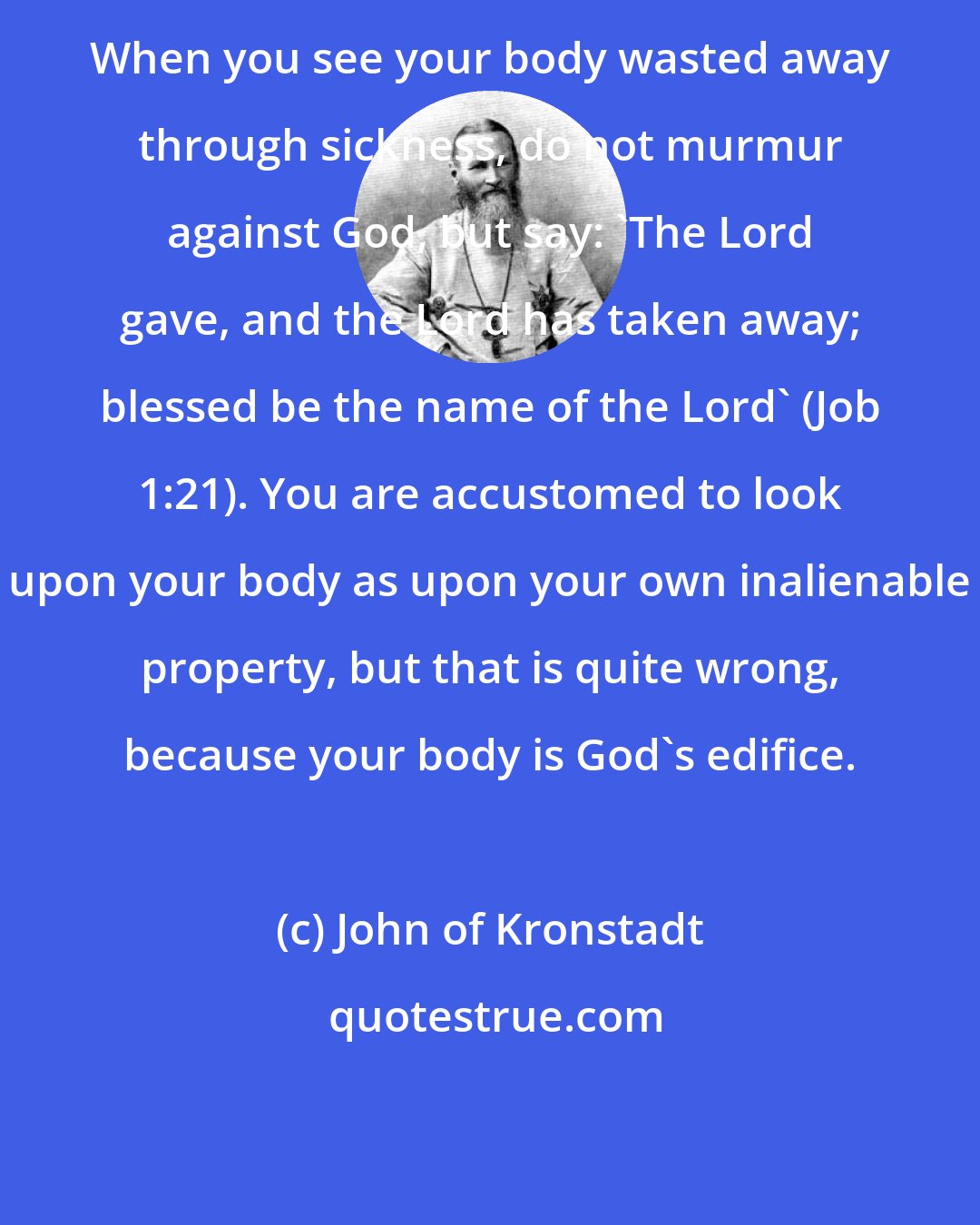 John of Kronstadt: When you see your body wasted away through sickness, do not murmur against God, but say: 'The Lord gave, and the Lord has taken away; blessed be the name of the Lord' (Job 1:21). You are accustomed to look upon your body as upon your own inalienable property, but that is quite wrong, because your body is God's edifice.