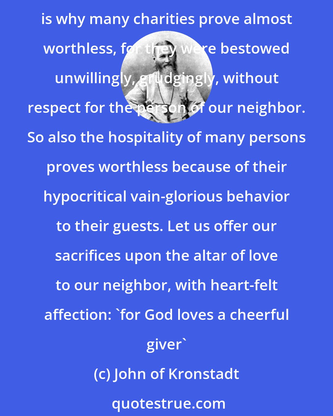 John of Kronstadt: Worthless is the charity of the man who bestows it unwillingly, because material charity is not his, but God's gift, while only the disposition of the heart belongs to the man. This is why many charities prove almost worthless, for they were bestowed unwillingly, grudgingly, without respect for the person of our neighbor. So also the hospitality of many persons proves worthless because of their hypocritical vain-glorious behavior to their guests. Let us offer our sacrifices upon the altar of love to our neighbor, with heart-felt affection: 'for God loves a cheerful giver'