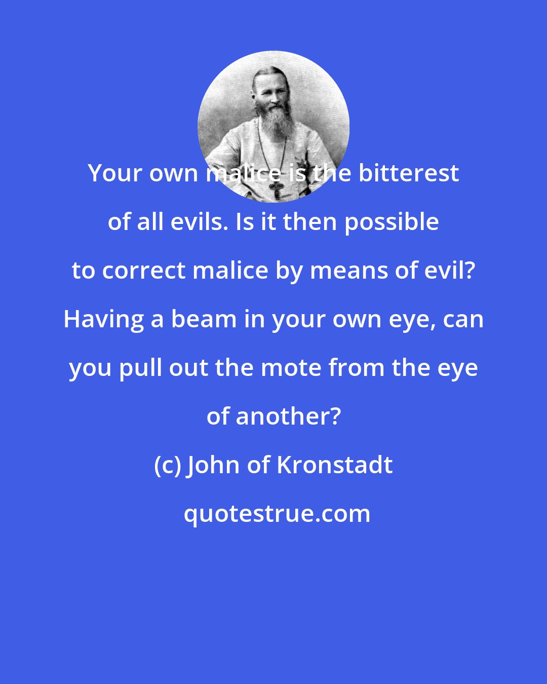 John of Kronstadt: Your own malice is the bitterest of all evils. Is it then possible to correct malice by means of evil? Having a beam in your own eye, can you pull out the mote from the eye of another?