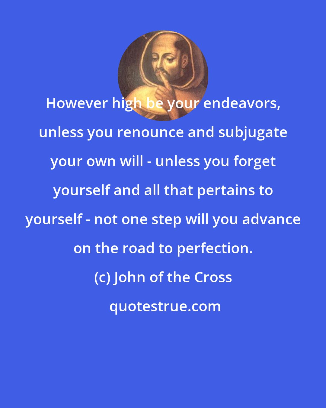 John of the Cross: However high be your endeavors, unless you renounce and subjugate your own will - unless you forget yourself and all that pertains to yourself - not one step will you advance on the road to perfection.