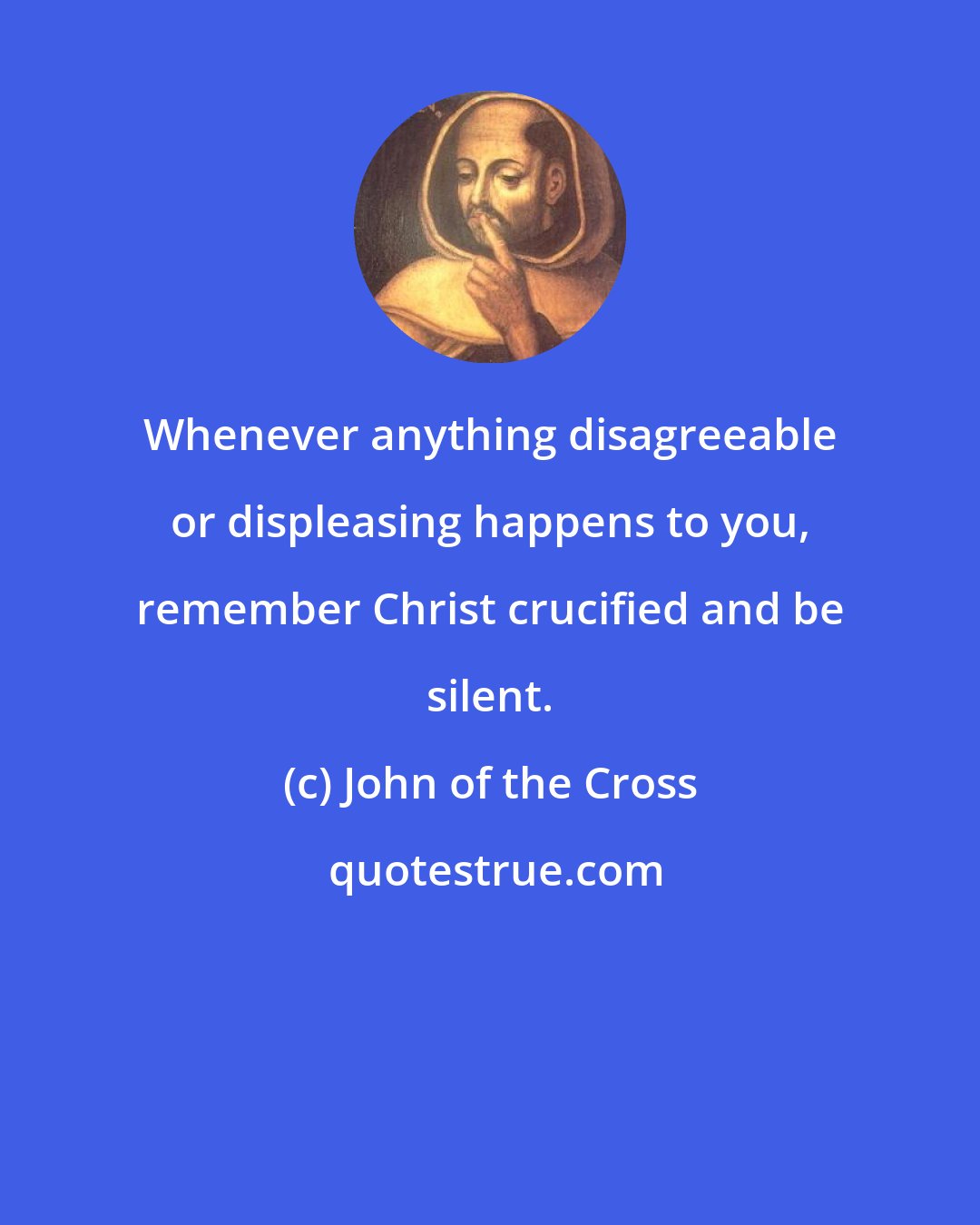 John of the Cross: Whenever anything disagreeable or displeasing happens to you, remember Christ crucified and be silent.