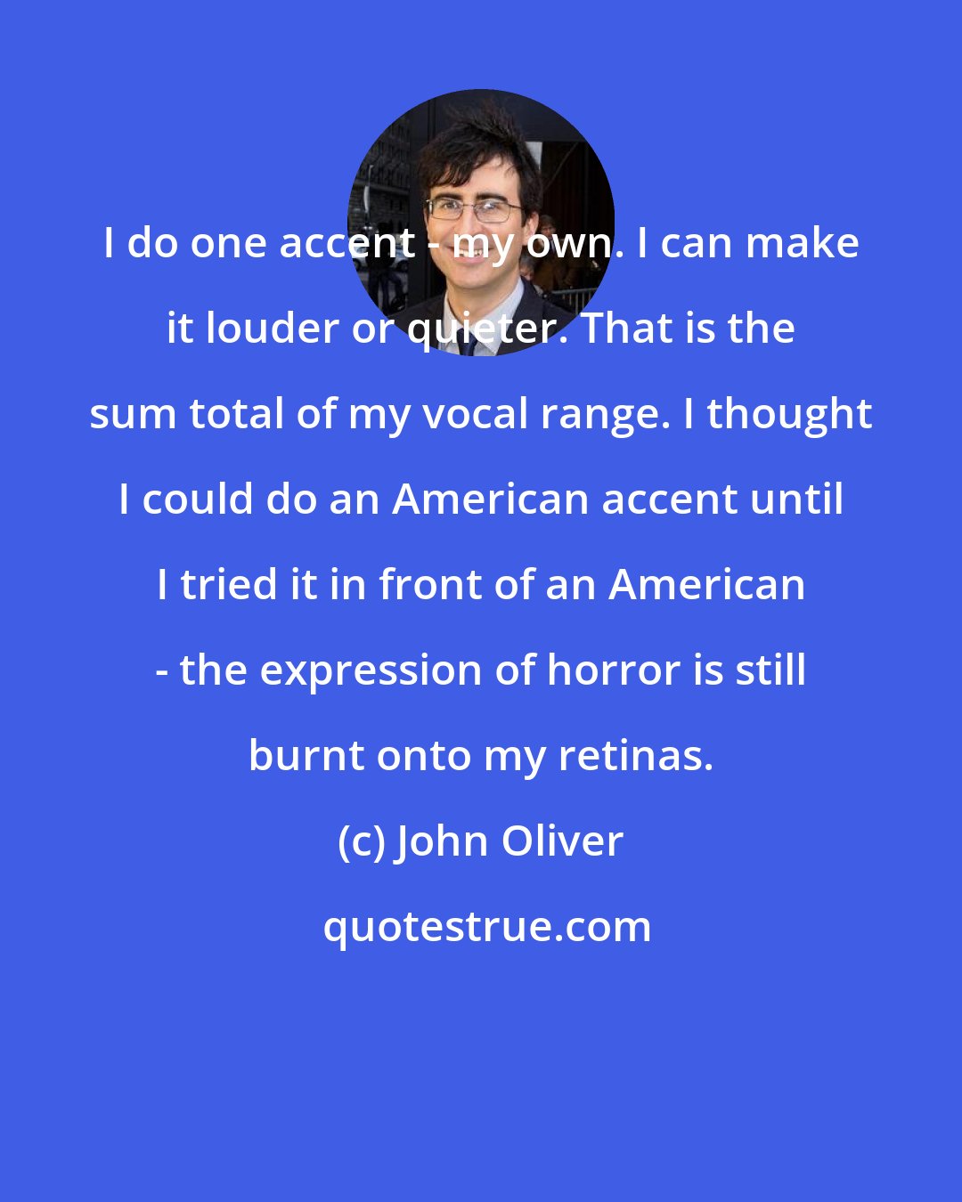 John Oliver: I do one accent - my own. I can make it louder or quieter. That is the sum total of my vocal range. I thought I could do an American accent until I tried it in front of an American - the expression of horror is still burnt onto my retinas.