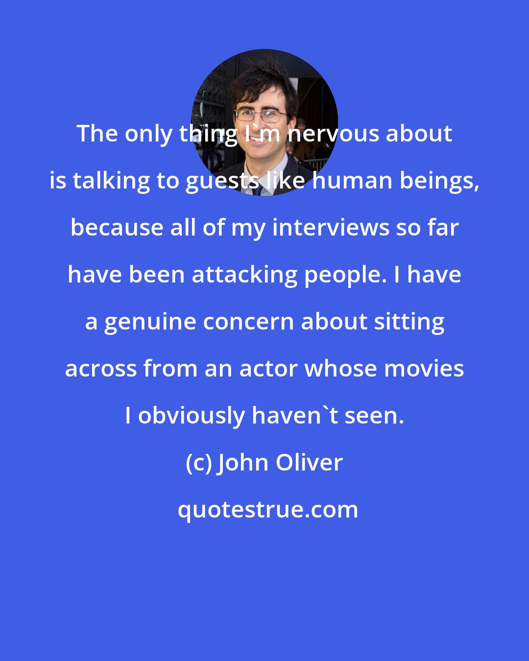 John Oliver: The only thing I'm nervous about is talking to guests like human beings, because all of my interviews so far have been attacking people. I have a genuine concern about sitting across from an actor whose movies I obviously haven't seen.