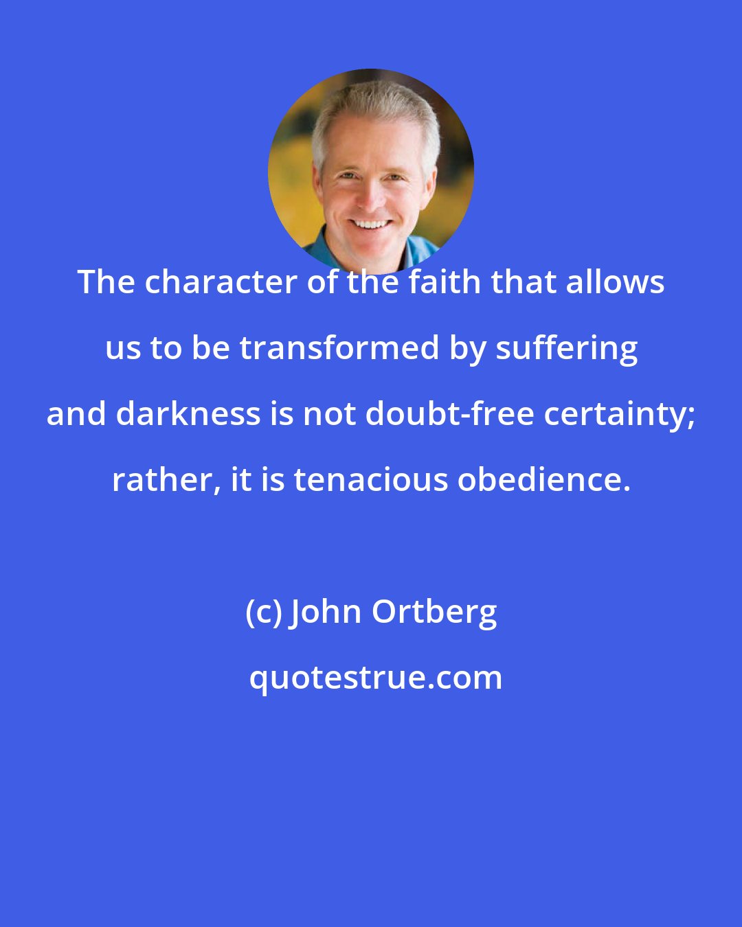 John Ortberg: The character of the faith that allows us to be transformed by suffering and darkness is not doubt-free certainty; rather, it is tenacious obedience.