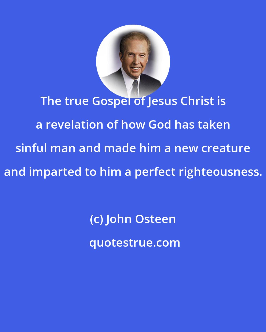 John Osteen: The true Gospel of Jesus Christ is a revelation of how God has taken sinful man and made him a new creature and imparted to him a perfect righteousness.