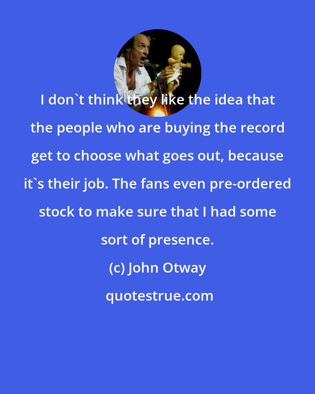 John Otway: I don't think they like the idea that the people who are buying the record get to choose what goes out, because it's their job. The fans even pre-ordered stock to make sure that I had some sort of presence.