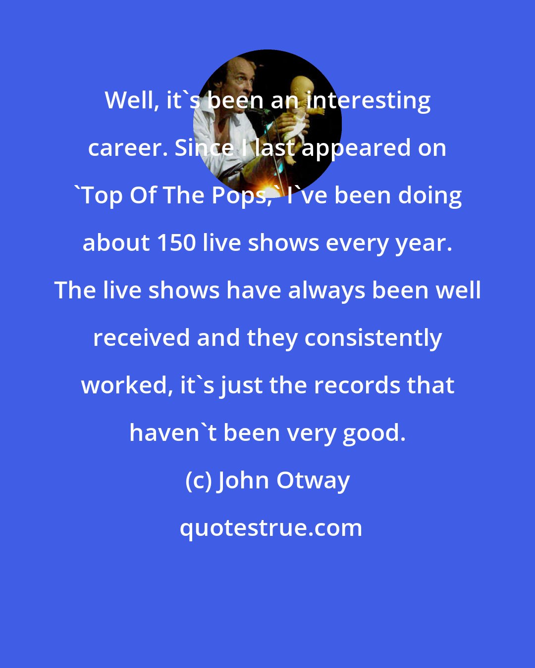 John Otway: Well, it's been an interesting career. Since I last appeared on 'Top Of The Pops,' I've been doing about 150 live shows every year. The live shows have always been well received and they consistently worked, it's just the records that haven't been very good.