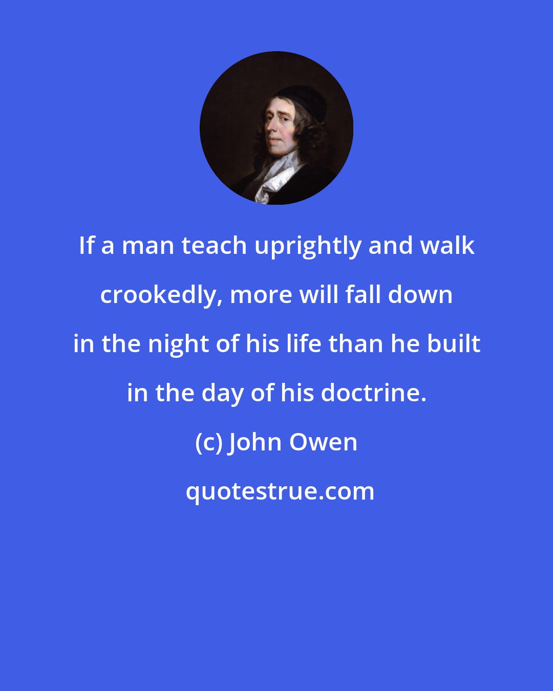 John Owen: If a man teach uprightly and walk crookedly, more will fall down in the night of his life than he built in the day of his doctrine.
