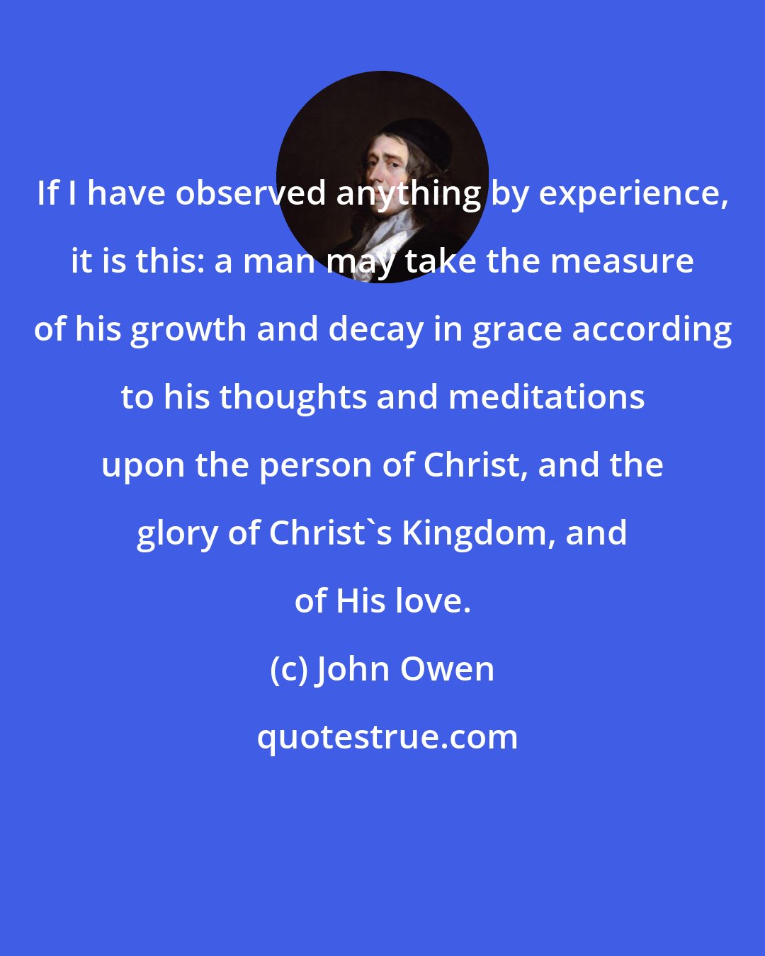 John Owen: If I have observed anything by experience, it is this: a man may take the measure of his growth and decay in grace according to his thoughts and meditations upon the person of Christ, and the glory of Christ's Kingdom, and of His love.