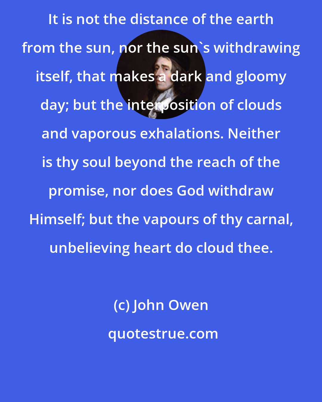 John Owen: It is not the distance of the earth from the sun, nor the sun's withdrawing itself, that makes a dark and gloomy day; but the interposition of clouds and vaporous exhalations. Neither is thy soul beyond the reach of the promise, nor does God withdraw Himself; but the vapours of thy carnal, unbelieving heart do cloud thee.