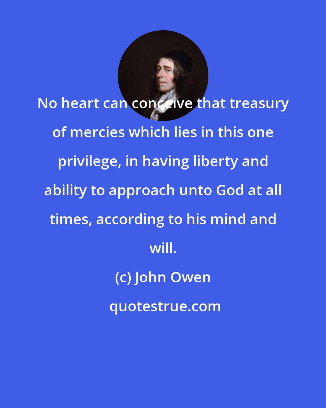 John Owen: No heart can conceive that treasury of mercies which lies in this one privilege, in having liberty and ability to approach unto God at all times, according to his mind and will.