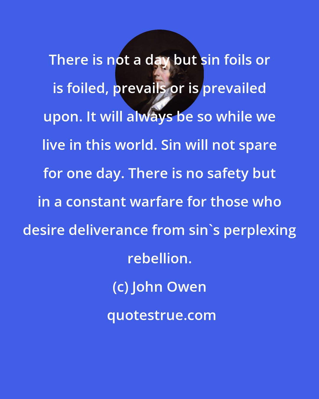 John Owen: There is not a day but sin foils or is foiled, prevails or is prevailed upon. It will always be so while we live in this world. Sin will not spare for one day. There is no safety but in a constant warfare for those who desire deliverance from sin's perplexing rebellion.