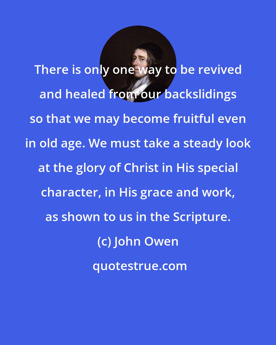 John Owen: There is only one way to be revived and healed from our backslidings so that we may become fruitful even in old age. We must take a steady look at the glory of Christ in His special character, in His grace and work, as shown to us in the Scripture.