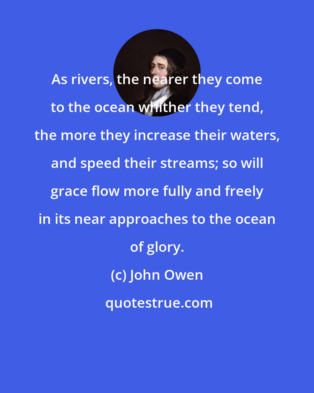 John Owen: As rivers, the nearer they come to the ocean whither they tend, the more they increase their waters, and speed their streams; so will grace flow more fully and freely in its near approaches to the ocean of glory.