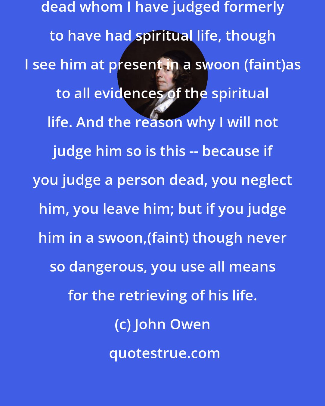 John Owen: I will not judge a person to be spiritually dead whom I have judged formerly to have had spiritual life, though I see him at present in a swoon (faint)as to all evidences of the spiritual life. And the reason why I will not judge him so is this -- because if you judge a person dead, you neglect him, you leave him; but if you judge him in a swoon,(faint) though never so dangerous, you use all means for the retrieving of his life.