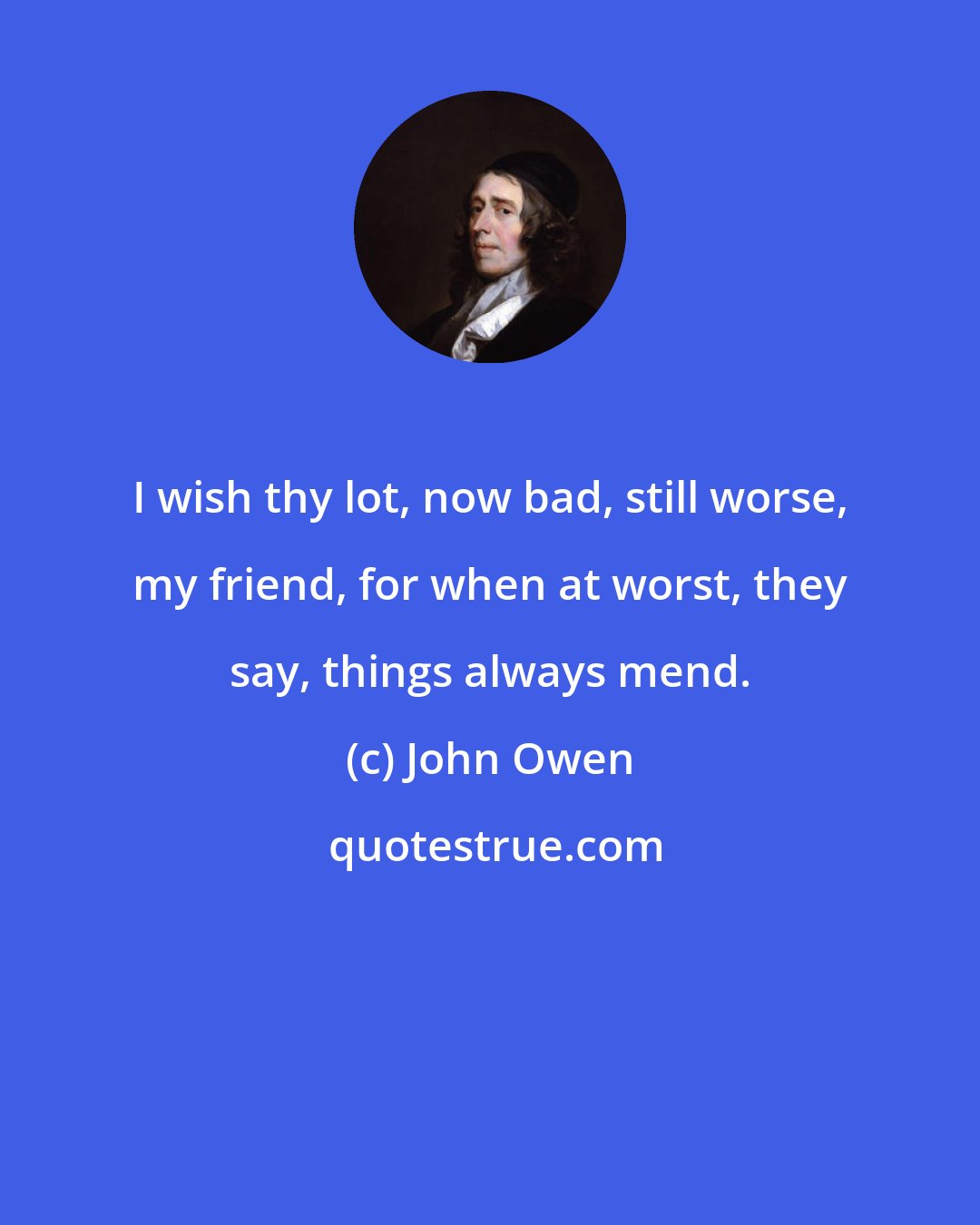 John Owen: I wish thy lot, now bad, still worse, my friend, for when at worst, they say, things always mend.