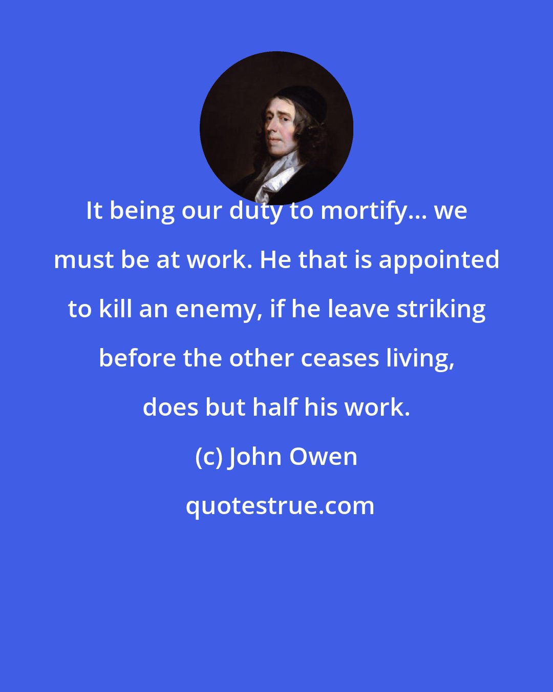 John Owen: It being our duty to mortify... we must be at work. He that is appointed to kill an enemy, if he leave striking before the other ceases living, does but half his work.